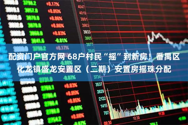 配资门户官方网 68户村民“摇”到新房！番禺区化龙镇盛龙安置区（二期）安置房摇珠分配