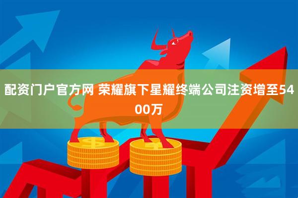 配资门户官方网 荣耀旗下星耀终端公司注资增至5400万