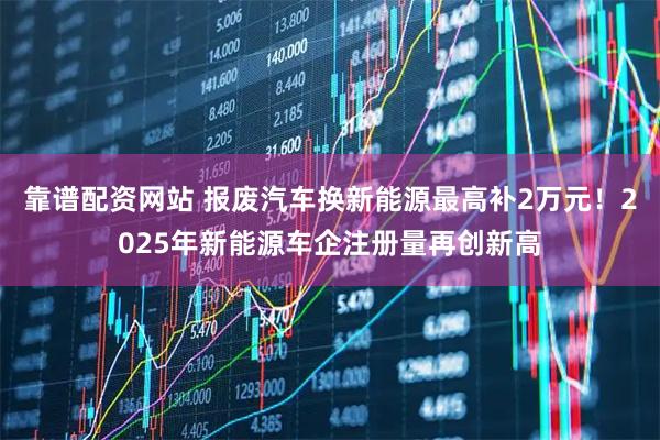 靠谱配资网站 报废汽车换新能源最高补2万元！2025年新能源车企注册量再创新高