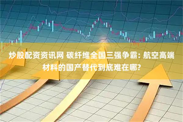 炒股配资资讯网 碳纤维全国三强争霸: 航空高端材料的国产替代到底难在哪?