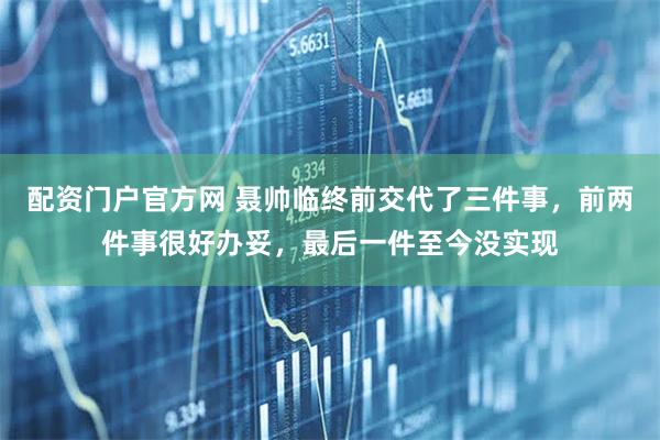 配资门户官方网 聂帅临终前交代了三件事，前两件事很好办妥，最后一件至今没实现