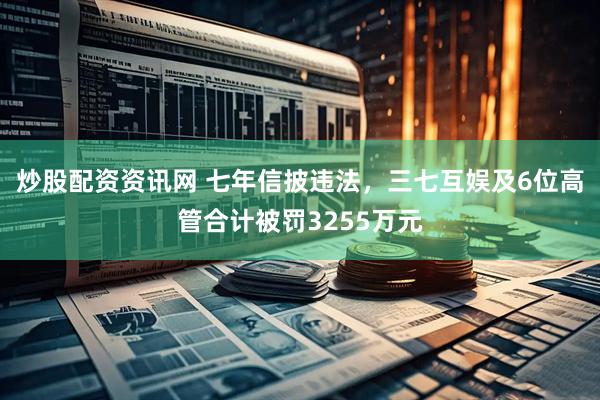 炒股配资资讯网 七年信披违法，三七互娱及6位高管合计被罚3255万元
