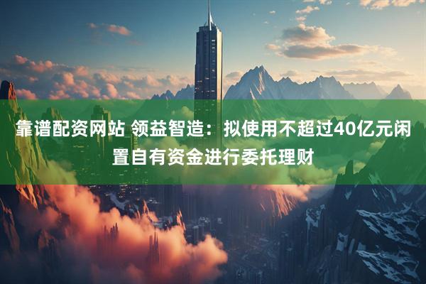 靠谱配资网站 领益智造：拟使用不超过40亿元闲置自有资金进行委托理财