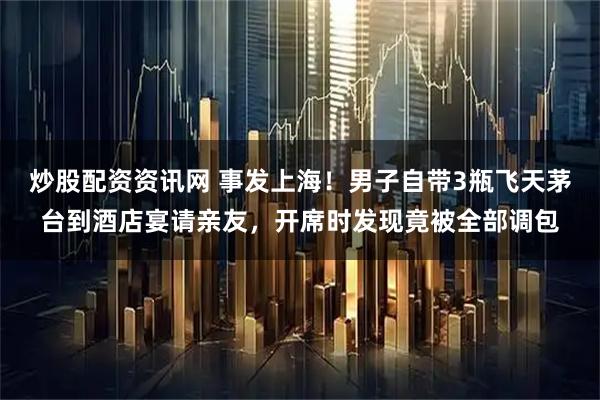 炒股配资资讯网 事发上海！男子自带3瓶飞天茅台到酒店宴请亲友，开席时发现竟被全部调包