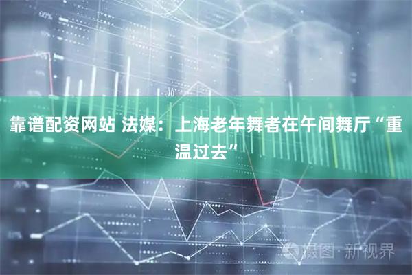 靠谱配资网站 法媒：上海老年舞者在午间舞厅“重温过去”