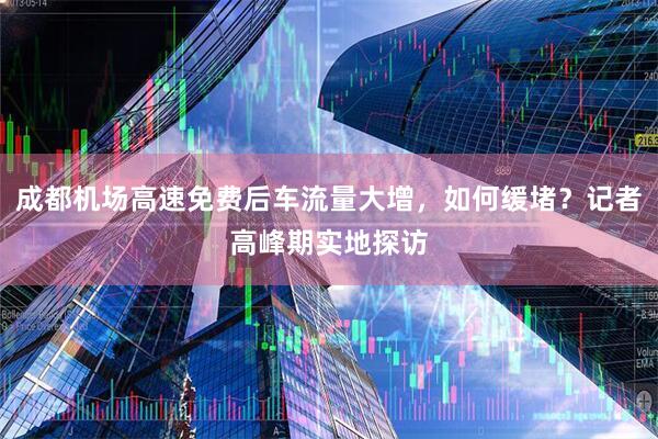 成都机场高速免费后车流量大增，如何缓堵？记者高峰期实地探访