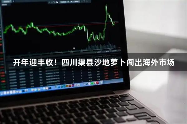 开年迎丰收！四川渠县沙地萝卜闯出海外市场