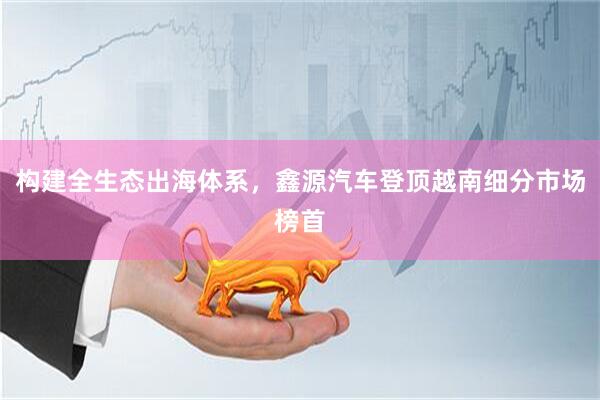 构建全生态出海体系，鑫源汽车登顶越南细分市场榜首