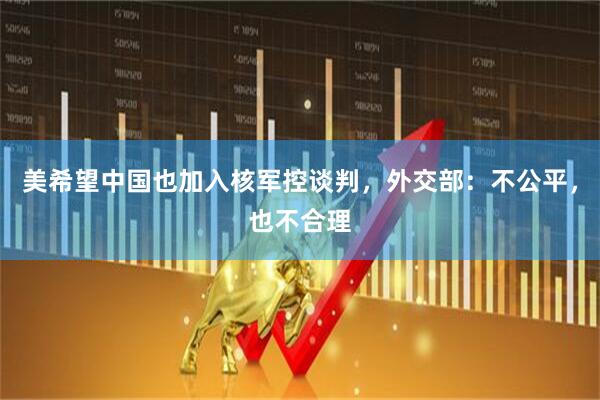 美希望中国也加入核军控谈判，外交部：不公平，也不合理