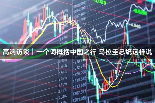 高端访谈｜一个词概括中国之行 乌拉圭总统这样说