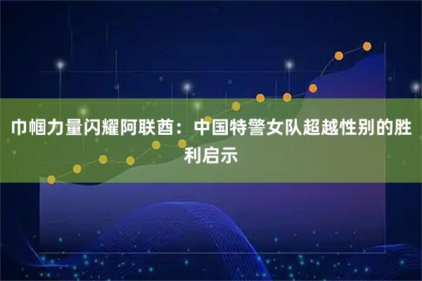 巾帼力量闪耀阿联酋：中国特警女队超越性别的胜利启示