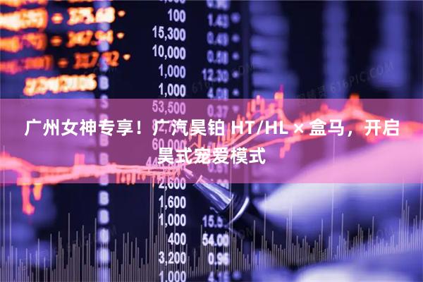 广州女神专享！广汽昊铂 HT/HL × 盒马，开启昊式宠爱模式