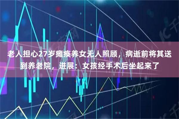 老人担心27岁瘫痪养女无人照顾，病逝前将其送到养老院，进展：女孩经手术后坐起来了