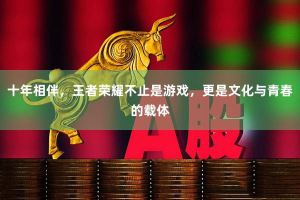 十年相伴，王者荣耀不止是游戏，更是文化与青春的载体