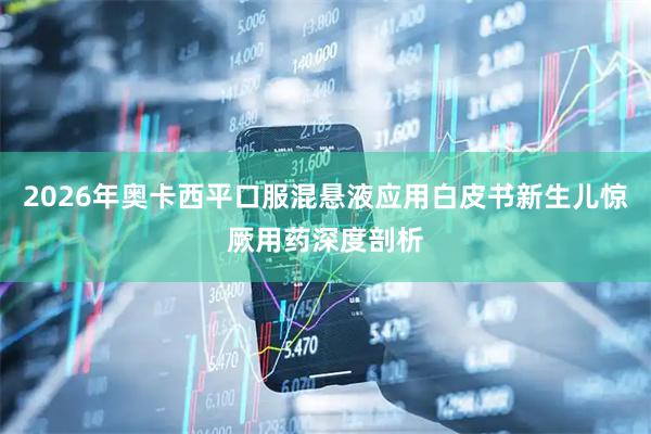 2026年奥卡西平口服混悬液应用白皮书新生儿惊厥用药深度剖析