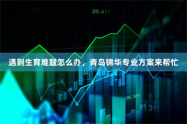 遇到生育难题怎么办，青岛锦华专业方案来帮忙