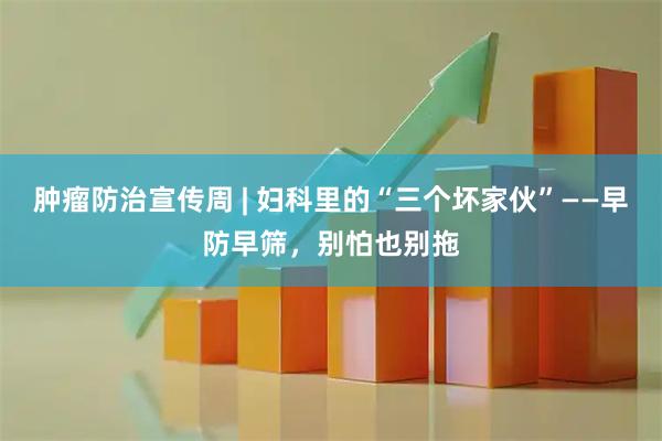肿瘤防治宣传周 | 妇科里的“三个坏家伙”——早防早筛，别怕也别拖