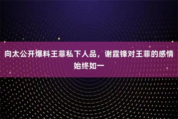 向太公开爆料王菲私下人品，谢霆锋对王菲的感情始终如一