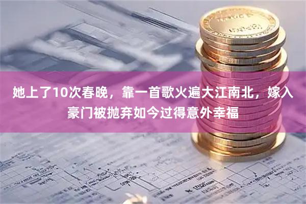 她上了10次春晚，靠一首歌火遍大江南北，嫁入豪门被抛弃如今过得意外幸福