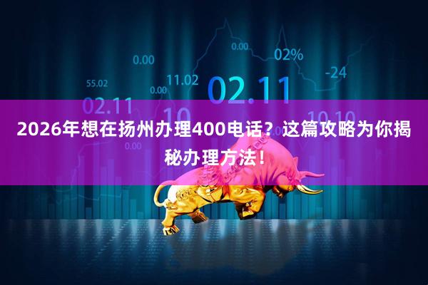2026年想在扬州办理400电话？这篇攻略为你揭秘办理方法！