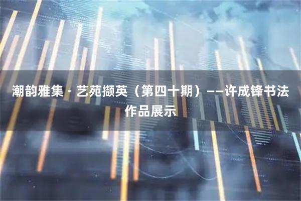 潮韵雅集 · 艺苑撷英（第四十期）——许成锋书法作品展示