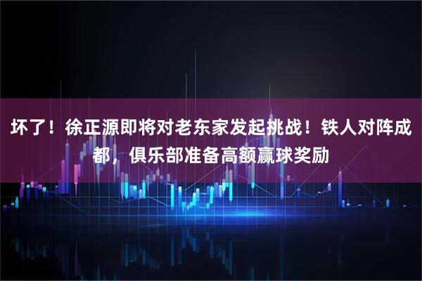 坏了！徐正源即将对老东家发起挑战！铁人对阵成都，俱乐部准备高额赢球奖励