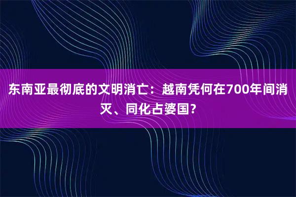 东南亚最彻底的文明消亡：越南凭何在700年间消灭、同化占婆国？