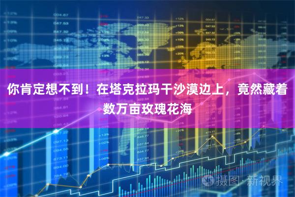 你肯定想不到！在塔克拉玛干沙漠边上，竟然藏着数万亩玫瑰花海