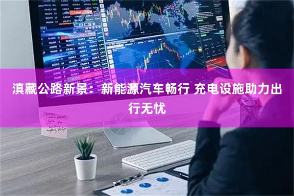 滇藏公路新景：新能源汽车畅行 充电设施助力出行无忧
