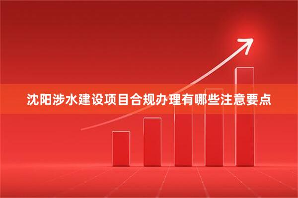沈阳涉水建设项目合规办理有哪些注意要点