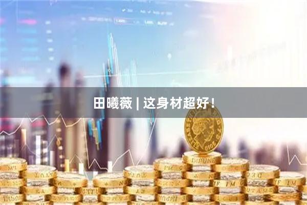 田曦薇 | 这身材超好！