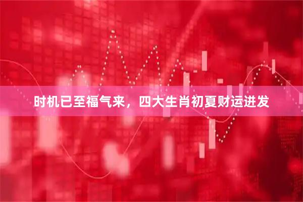 时机已至福气来，四大生肖初夏财运迸发