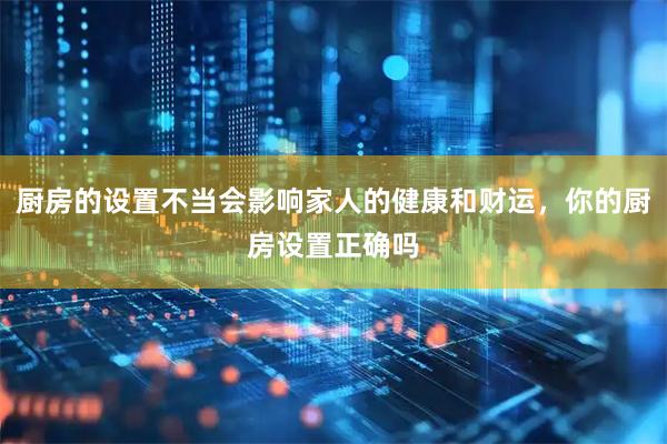 厨房的设置不当会影响家人的健康和财运，你的厨房设置正确吗