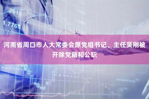 河南省周口市人大常委会原党组书记、主任吴刚被开除党籍和公职
