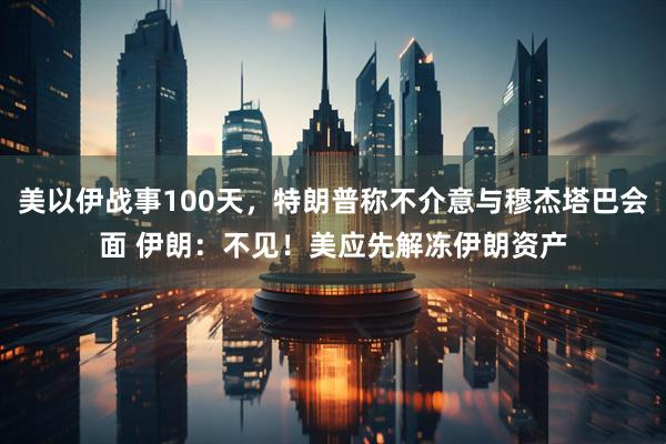 美以伊战事100天，特朗普称不介意与穆杰塔巴会面 伊朗：不见！美应先解冻伊朗资产