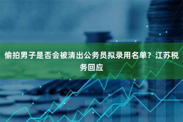 偷拍男子是否会被清出公务员拟录用名单？江苏税务回应