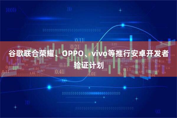 谷歌联合荣耀、OPPO、vivo等推行安卓开发者验证计划