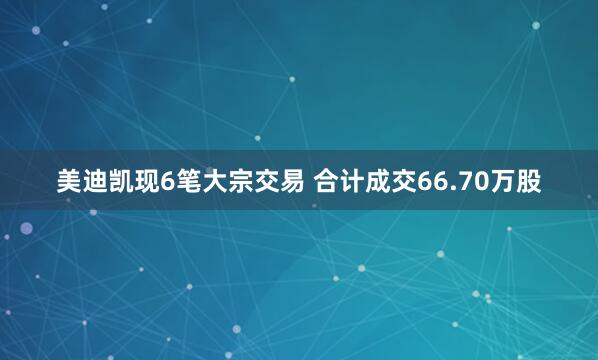美迪凯现6笔大宗交易 合计成交66.70万股