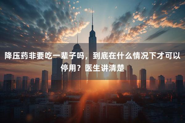 降压药非要吃一辈子吗，到底在什么情况下才可以停用？医生讲清楚