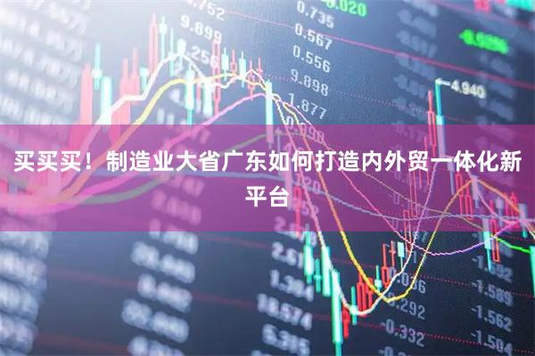 买买买！制造业大省广东如何打造内外贸一体化新平台