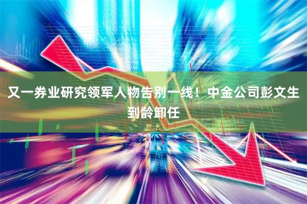 又一券业研究领军人物告别一线！中金公司彭文生到龄卸任